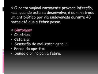  O parto vaginal raramente provoca infecção,
mas, quando esta se desenvolve, é administrado
um antibiótico por via endovenosa durante 48
horas até que a febre passe.

 Sintomas:
• Calafrios;
• Cefaleia;
• Sensação de mal-estar geral ;
• Perda de apetite;
• Sendo o principal, a febre.
 