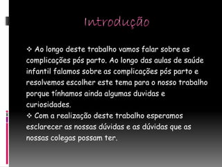  Ao longo deste trabalho vamos falar sobre as
complicações pós parto. Ao longo das aulas de saúde
infantil falamos sobre as complicações pós parto e
resolvemos escolher este tema para o nosso trabalho
porque tínhamos ainda algumas duvidas e
curiosidades.
 Com a realização deste trabalho esperamos
esclarecer as nossas dúvidas e as dúvidas que as
nossas colegas possam ter.
 
