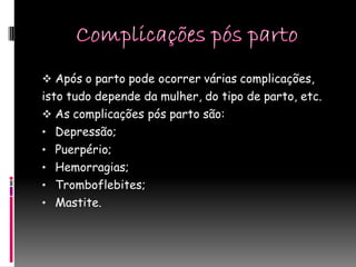  Após o parto pode ocorrer várias complicações,
isto tudo depende da mulher, do tipo de parto, etc.
 As complicações pós parto são:
• Depressão;
• Puerpério;
• Hemorragias;
• Tromboflebites;
• Mastite.
 