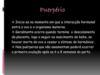  Inicia-se no momento em que a interacção hormonal
entre o ovo e o organismo materno.
 Geralmente ocorre quando termina o descolamento
da placenta, logo a seguir ao nascimento do bebe, se
houver morte do ovo e cessar a síntese de harmónios .
 Nas puérperas que não amamentam poderá ocorrer
a primeira ovulação após as 6 a 8 semanas do parto.
 
