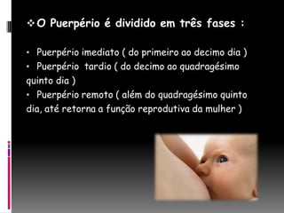  O Puerpério é dividido em três fases :

• Puerpério imediato ( do primeiro ao decimo dia )
• Puerpério tardio ( do decimo ao quadragésimo
quinto dia )
• Puerpério remoto ( além do quadragésimo quinto
dia, até retorna a função reprodutiva da mulher )
 