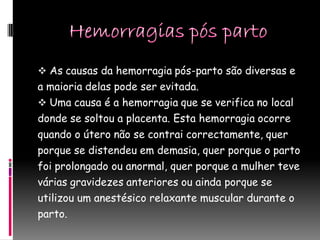  As causas da hemorragia pós-parto são diversas e
a maioria delas pode ser evitada.
 Uma causa é a hemorragia que se verifica no local
donde se soltou a placenta. Esta hemorragia ocorre
quando o útero não se contrai correctamente, quer
porque se distendeu em demasia, quer porque o parto
foi prolongado ou anormal, quer porque a mulher teve
várias gravidezes anteriores ou ainda porque se
utilizou um anestésico relaxante muscular durante o
parto.
 