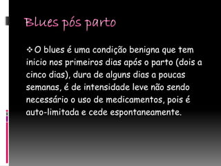  O blues é uma condição benigna que tem
inicio nos primeiros dias após o parto (dois a
cinco dias), dura de alguns dias a poucas
semanas, é de intensidade leve não sendo
necessário o uso de medicamentos, pois é
auto-limitada e cede espontaneamente.
 