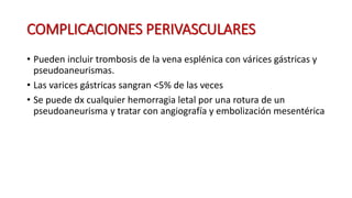 COMPLICACIONES PERIVASCULARES
• Pueden incluir trombosis de la vena esplénica con várices gástricas y
pseudoaneurismas.
• Las varices gástricas sangran <5% de las veces
• Se puede dx cualquier hemorragia letal por una rotura de un
pseudoaneurisma y tratar con angiografía y embolización mesentérica
 