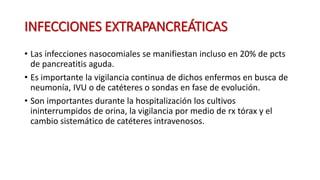 INFECCIONES EXTRAPANCREÁTICAS
• Las infecciones nasocomiales se manifiestan incluso en 20% de pcts
de pancreatitis aguda.
• Es importante la vigilancia continua de dichos enfermos en busca de
neumonía, IVU o de catéteres o sondas en fase de evolución.
• Son importantes durante la hospitalización los cultivos
ininterrumpidos de orina, la vigilancia por medio de rx tórax y el
cambio sistemático de catéteres intravenosos.
 