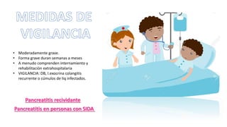 Pancreatitis en personas con SIDA
• Moderadamente grave.
• Forma grave duran semanas a meses
• A menudo comprenden internamiento y
rehabilitación extrahospitalaria
• VIGILANCIA: DB, I.exocrina colangitis
recurrente o cúmulos de liq infectados.
Pancreatitis recividante
 