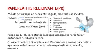 PANCREATITIS RECIDIVANTE(PR)
25% de pcts ataque de pancreatitis aguda, mostrará una recidiva.
Factores
Pancreatitis recividante sin
causa manifiesta (66%)
Puede prod. P.R. por defectos genéticos: pancreatitis hereditaria y
mutaciones de fibrosis quística.
Otras: enf del árbol biliar y los cond. Pancreaticos q causan pancreatitis
aguda son coledocele y tumores de la ampolla de váter, cálculos,
estenosis
Consumo de bebidas alcohólicas
Colelitiasis
• Enf oculta de vías biliares
• Microlitiasis
• Hipertrigliceridema
• Fármacos
• Ca páncreas
• Páncreas divisum
• Fibrosis quística
 