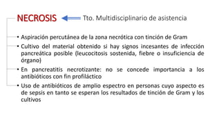 NECROSIS
• Aspiración percutánea de la zona necrótica con tinción de Gram
• Cultivo del material obtenido si hay signos incesantes de infección
pancreática posible (leucocitosis sostenida, fiebre o insuficiencia de
órgano)
• En pancreatitis necrotizante: no se concede importancia a los
antibióticos con fin profiláctico
• Uso de antibióticos de amplio espectro en personas cuyo aspecto es
de sepsis en tanto se esperan los resultados de tinción de Gram y los
cultivos
Tto. Multidisciplinario de asistencia
 