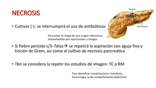 NECROSIS
• Cultivos (-): se interrumpirá el uso de antibióticos
• Si fiebre persiste c/5-7días se repetirá la aspiración con aguja fina y
tinción de Gram, asi como el cultivo de necrosis pancreática
• Tbn se considera la repetir los estudios de imagen: TC o RM
Para evitar el riesgo de que surgan infecciones
sobreañadidas por oportunistas u hongos
Para identificar complicaciones: trombosis,
hemorragia, sx de compartimiento abdominal
 