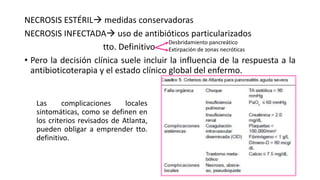 NECROSIS ESTÉRIL medidas conservadoras
NECROSIS INFECTADA uso de antibióticos particularizados
tto. Definitivo
• Pero la decisión clínica suele incluir la influencia de la respuesta a la
antibioticoterapia y el estado clínico global del enfermo.
Desbridamiento pancreático
Extirpación de zonas necróticas
Las complicaciones locales
sintomáticas, como se definen en
los criterios revisados de Atlanta,
pueden obligar a emprender tto.
definitivo.
 