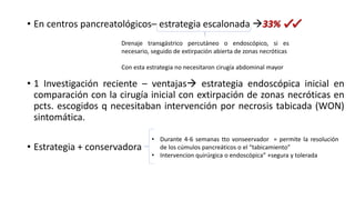 • En centros pancreatológicos– estrategia escalonada 33% ✔✔
• 1 Investigación reciente – ventajas estrategia endoscópica inicial en
comparación con la cirugía inicial con extirpación de zonas necróticas en
pcts. escogidos q necesitaban intervención por necrosis tabicada (WON)
sintomática.
• Estrategia + conservadora
Drenaje transgástrico percutáneo o endoscópico, si es
necesario, seguido de extirpación abierta de zonas necróticas
Con esta estrategia no necesitaron cirugía abdominal mayor
• Durante 4-6 semanas tto vonseervador = permite la resolución
de los cúmulos pancreáticos o el “tabicamiento”
• Intervencion quirúrgica o endoscópica” +segura y tolerada
 
