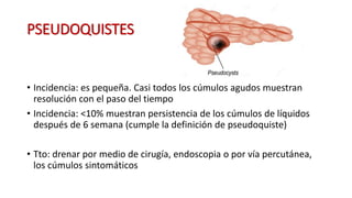 PSEUDOQUISTES
• Incidencia: es pequeña. Casi todos los cúmulos agudos muestran
resolución con el paso del tiempo
• Incidencia: <10% muestran persistencia de los cúmulos de líquidos
después de 6 semana (cumple la definición de pseudoquiste)
• Tto: drenar por medio de cirugía, endoscopia o por vía percutánea,
los cúmulos sintomáticos
 