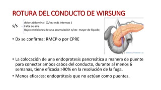 ROTURA DEL CONDUCTO DE WIRSUNG
s/s
• Dx se confirma: RMCP o por CPRE
• La colocación de una endoprotesis pancreática a manera de puente
para conectar ambos cabos del conducto, durante al menos 6
semanas, tiene eficacia >90% en la resolución de la fuga.
• Menos eficaces: endoprótesis que no actúan como puentes.
dolor abdominal (C/vez más intensos )
Falta de aire
Bajo condiciones de una acumulación c/vez mayor de líquido
 