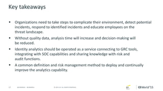 17 © 2015 CA. ALL RIGHTS RESERVED.@CAWORLD #CAWORLD
Key takeaways
 Organizations need to take steps to complicate their environment, detect potential
incidents, respond to identified incidents and educate employees on the
threat landscape.
 Without quality data, analysis time will increase and decision-making will
be reduced.
 Identity analytics should be operated as a service connecting to GRC tools,
integrating with SOC capabilities and sharing knowledge with risk and
audit functions.
 A common definition and risk management method to deploy and continually
improve the analytics capability.
 