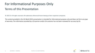 1 © 2015 CA. ALL RIGHTS RESERVED.@CAWORLD #CAWORLD
© 2015 CA. All rights reserved. All trademarks referenced herein belong to their respective companies.
The content provided in this CA World 2015 presentation is intended for informational purposes only and does not form any type
of warranty. The information provided by a CA partner and/or CA customer has not been reviewed for accuracy by CA.
For Informational Purposes Only
Terms of this Presentation
 