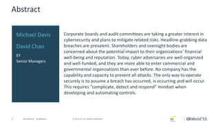 2 © 2015 CA. ALL RIGHTS RESERVED.@CAWORLD #CAWORLD
Abstract
Corporate boards and audit committees are taking a greater interest in
cybersecurity and plans to mitigate related risks. Headline-grabbing data
breaches are prevalent. Shareholders and oversight bodies are
concerned about the potential impact to their organizations’ financial
well-being and reputation. Today, cyber adversaries are well-organized
and well-funded, and they are more able to enter commercial and
governmental organizations than ever before. No company has the
capability and capacity to prevent all attacks. The only way to operate
securely is to assume a breach has occurred, is occurring and will occur.
This requires “complicate, detect and respond” mindset when
developing and automating controls.
Michael Davis
David Chan
EY
Senior Managers
 