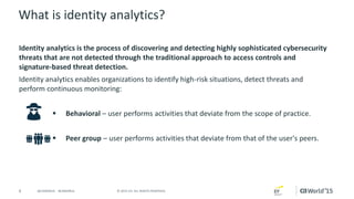 4 © 2015 CA. ALL RIGHTS RESERVED.@CAWORLD #CAWORLD
What is identity analytics?
Identity analytics is the process of discovering and detecting highly sophisticated cybersecurity
threats that are not detected through the traditional approach to access controls and
signature-based threat detection.
Identity analytics enables organizations to identify high-risk situations, detect threats and
perform continuous monitoring:
 Behavioral – user performs activities that deviate from the scope of practice.
 Peer group – user performs activities that deviate from that of the user's peers.
 