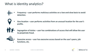 5 © 2015 CA. ALL RIGHTS RESERVED.@CAWORLD #CAWORLD
What is identity analytics?
 Frequency – user performs malicious activities on a low-and-slow basis to avoid
detection.
 Geo-location – user performs activities from an unusual location for the user’s
profile.
 Segregation of duties – user has combinations of access that will allow the user
to perpetrate fraud.
 Excessive access – user has excessive access based on the user's peers, job
functions, etc.
 