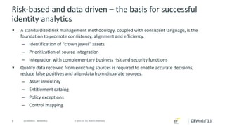 8 © 2015 CA. ALL RIGHTS RESERVED.@CAWORLD #CAWORLD
Risk-based and data driven – the basis for successful
identity analytics
 A standardized risk management methodology, coupled with consistent language, is the
foundation to promote consistency, alignment and efficiency.
– Identification of “crown jewel” assets
– Prioritization of source integration
– Integration with complementary business risk and security functions
 Quality data received from enriching sources is required to enable accurate decisions,
reduce false positives and align data from disparate sources.
– Asset inventory
– Entitlement catalog
– Policy exceptions
– Control mapping
 