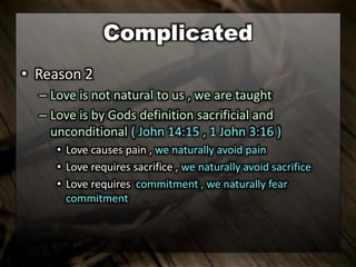 Complicated
• Reason 2
– Love is not natural to us , we are taught
– Love is by Gods definition sacrificial and
unconditional ( John 14:15 , 1 John 3:16 )
• Love causes pain , we naturally avoid pain
• Love requires sacrifice , we naturally avoid sacrifice
• Love requires commitment , we naturally fear
commitment
 