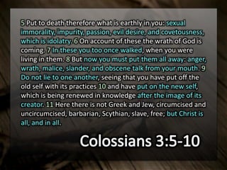 5 Put to death therefore what is earthly in you: sexual
immorality, impurity, passion, evil desire, and covetousness,
which is idolatry. 6 On account of these the wrath of God is
coming. 7 In these you too once walked, when you were
living in them. 8 But now you must put them all away: anger,
wrath, malice, slander, and obscene talk from your mouth. 9
Do not lie to one another, seeing that you have put off the
old self with its practices 10 and have put on the new self,
which is being renewed in knowledge after the image of its
creator. 11 Here there is not Greek and Jew, circumcised and
uncircumcised, barbarian, Scythian, slave, free; but Christ is
all, and in all.
 