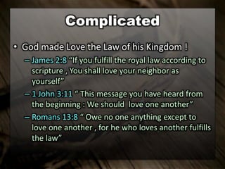 Complicated
• God made Love the Law of his Kingdom !
– James 2:8 “If you fulfill the royal law according to
scripture , You shall love your neighbor as
yourself”
– 1 John 3:11 “ This message you have heard from
the beginning : We should love one another”
– Romans 13:8 “ Owe no one anything except to
love one another , for he who loves another fulfills
the law”
 