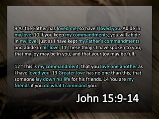 9 As the Father has loved me, so have I loved you. Abide in
my love. 10 If you keep my commandments, you will abide
in my love, just as I have kept my Father's commandments
and abide in his love. 11 These things I have spoken to you,
that my joy may be in you, and that your joy may be full.
12 “This is my commandment, that you love one another as
I have loved you. 13 Greater love has no one than this, that
someone lay down his life for his friends. 14 You are my
friends if you do what I command you.
 