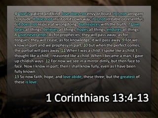 4 Love is patient and kind; love does not envy or boast; it is not arrogant
5 or rude. It does not insist on its own way; it is not irritable or resentful;
6 it does not rejoice at wrongdoing, but rejoices with the truth. 7 Love
bears all things, believes all things, hopes all things, endures all things.
8 Love never ends. As for prophecies, they will pass away; as for
tongues, they will cease; as for knowledge, it will pass away. 9 For we
know in part and we prophesy in part, 10 but when the perfect comes,
the partial will pass away. 11 When I was a child, I spoke like a child, I
thought like a child, I reasoned like a child. When I became a man, I gave
up childish ways. 12 For now we see in a mirror dimly, but then face to
face. Now I know in part; then I shall know fully, even as I have been
fully known.
13 So now faith, hope, and love abide, these three; but the greatest of
these is love.
 