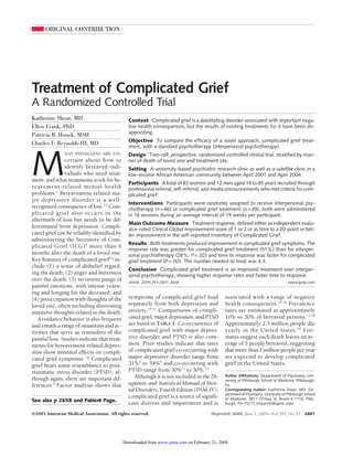 ORIGINAL CONTRIBUTION




Treatment of Complicated Grief
A Randomized Controlled Trial
Katherine Shear, MD                            Context Complicated grief is a debilitating disorder associated with important nega-
Ellen Frank, PhD                               tive health consequences, but the results of existing treatments for it have been dis-
                                               appointing.
Patricia R. Houck, MSH
                                               Objective To compare the efficacy of a novel approach, complicated grief treat-
Charles F. Reynolds III, MD
                                               ment, with a standard psychotherapy (interpersonal psychotherapy).




M
               ANY PHYSICIANS ARE UN-          Design Two-cell, prospective, randomized controlled clinical trial, stratified by man-
                certain about how to           ner of death of loved one and treatment site.
                identify bereaved indi-        Setting A university-based psychiatric research clinic as well as a satellite clinic in a
                viduals who need treat-        low-income African American community between April 2001 and April 2004.
ment, and what treatments work for be-
                                               Participants A total of 83 women and 12 men aged 18 to 85 years recruited through
reavement-related mental health                professional referral, self-referral, and media announcements who met criteria for com-
problems.1 Bereavement-related ma-             plicated grief.
jor depressive disorder is a well-
                                               Interventions Participants were randomly assigned to receive interpersonal psy-
recognized consequence of loss.2,3 Com-        chotherapy (n=46) or complicated grief treatment (n=49); both were administered
plicated grief also occurs in the              in 16 sessions during an average interval of 19 weeks per participant.
aftermath of loss but needs to be dif-
                                               Main Outcome Measure Treatment response, defined either as independent evalu-
ferentiated from depression. Compli-           ator-rated Clinical Global Improvement score of 1 or 2 or as time to a 20-point or bet-
cated grief can be reliably identified by      ter improvement in the self-reported Inventory of Complicated Grief.
administering the Inventory of Com-
                                               Results Both treatments produced improvement in complicated grief symptoms. The
plicated Grief (ICG) 4 more than 6
                                               response rate was greater for complicated grief treatment (51%) than for interper-
months after the death of a loved one.         sonal psychotherapy (28%; P=.02) and time to response was faster for complicated
Key features of complicated grief5,6 in-       grief treatment (P=.02). The number needed to treat was 4.3.
clude (1) a sense of disbelief regard-
                                               Conclusion Complicated grief treatment is an improved treatment over interper-
ing the death; (2) anger and bitterness        sonal psychotherapy, showing higher response rates and faster time to response.
over the death; (3) recurrent pangs of         JAMA. 2005;293:2601-2608                                                            www.jama.com
painful emotions, with intense yearn-
ing and longing for the deceased; and
(4) preoccupation with thoughts of the         symptoms of complicated grief load            associated with a range of negative
loved one, often including distressing         separately from both depression and           health consequences.14-16 Prevalence
intrusive thoughts related to the death.       anxiety.10,11 Comparisons of compli-          rates are estimated at approximately
   Avoidance behavior is also frequent         cated grief, major depression, and PTSD       10% to 20% of bereaved persons.17,18
and entails a range of situations and ac-      are listed in TABLE 1. Co-occurrence of       Approximately 2.5 million people die
tivities that serve as reminders of the        complicated grief with major depres-          yearly in the United States. 19 Esti-
painful loss. Studies indicate that treat-     sive disorder and PTSD is also com-           mates suggest each death leaves an av-
ments for bereavement-related depres-          mon. Prior studies indicate that rates        erage of 5 people bereaved, suggesting
sion show minimal effects on compli-           of complicated grief co-occurring with        that more than 1 million people per year
cated grief symptoms.7,8 Complicated           major depressive disorder range from          are expected to develop complicated
grief bears some resemblance to post-          21%5 to 54%4 and co-occurring with            grief in the United States.
traumatic stress disorder (PTSD), al-          PTSD range from 30%12 to 50%.13
                                                  Although it is not included in the Di-     Author Affiliations: Department of Psychiatry, Uni-
though again, there are important dif-                                                       versity of Pittsburgh School of Medicine, Pittsburgh,
ferences.9 Factor analysis shows that          agnostic and Statistical Manual of Men-       Pa.
                                               tal Disorders, Fourth Edition (DSM-IV),       Corresponding Author: Katherine Shear, MD, De-
                                                                                             partment of Psychiatry, University of Pittsburgh School
                                               complicated grief is a source of signifi-     of Medicine, 3811 O’Hara St, Room E-1116, Pitts-
See also p 2658 and Patient Page.
                                               cant distress and impairment and is           burgh, PA 15213 (shearmk@upmc.edu).

©2005 American Medical Association. All rights reserved.                              (Reprinted) JAMA, June 1, 2005—Vol 293, No. 21         2601




                                             Downloaded from www.jama.com on February 21, 2008
 