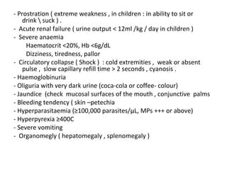 - Prostration ( extreme weakness , in children : in ability to sit or
drink  suck ) .
- Acute renal failure ( urine output < 12ml /kg / day in children )
- Severe anaemia
Haematocrit <20%, Hb <6g/dL
Dizziness, tiredness, pallor
- Circulatory collapse ( Shock ) : cold extremities , weak or absent
pulse , slow capillary refill time > 2 seconds , cyanosis .
- Haemoglobinuria
- Oliguria with very dark urine (coca-cola or coffee- colour)
- Jaundice (check mucosal surfaces of the mouth , conjunctive palms
- Bleeding tendency ( skin –petechia
- Hyperparasitaemia (≥100,000 parasites/μL, MPs +++ or above)
- Hyperpyrexia ≥400C
- Severe vomiting
- Organomegly ( hepatomegaly , splenomegaly )
 