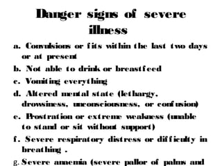 Danger signs of severe
illness
a. Convulsions or fits within the last two days
or at present
b. Not able to drink or breastfeed
c. Vomiting everything
d. Altered mental state (lethargy,
drowsiness, unconsciousness, or confusion)
e. Prostration or extreme weakness (unable
to stand or sit without support)
f. Severe respiratory distress or difficulty in
breathing .
g. Severe anaemia (severe pallor of palms and
 