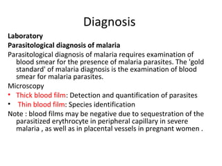 Diagnosis
Laboratory
Parasitological diagnosis of malaria
Parasitological diagnosis of malaria requires examination of
blood smear for the presence of malaria parasites. The 'gold
standard' of malaria diagnosis is the examination of blood
smear for malaria parasites.
Microscopy
• Thick blood film: Detection and quantification of parasites
• Thin blood film: Species identification
Note : blood films may be negative due to sequestration of the
parasitized erythrocyte in peripheral capillary in severe
malaria , as well as in placental vessels in pregnant women .
 