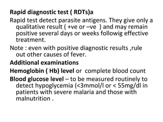 Rapid diagnostic test ( RDTs)a
Rapid test detect parasite antigens. They give only a
qualitative result ( +ve or –ve ) and may remain
positive several days or weeks followig effective
treatment.
Note : even with positive diagnostic results ,rule
out other causes of fever.
Additional examinations
Hemoglobin ( Hb) level or complete blood count
Blood glucose level – to be measured routinely to
detect hypoglycemia (<3mmol/l or < 55mg/dl in
patients with severe malaria and those with
malnutrition .
 