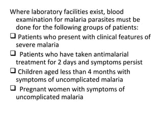 Where laboratory facilities exist, blood
examination for malaria parasites must be
done for the following groups of patients:
 Patients who present with clinical features of
severe malaria
 Patients who have taken antimalarial
treatment for 2 days and symptoms persist
 Children aged less than 4 months with
symptoms of uncomplicated malaria
 Pregnant women with symptoms of
uncomplicated malaria
 