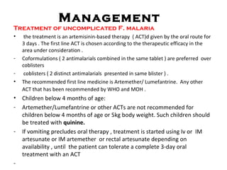 Management
Treatment of uncomplicated F. malaria
• the treatment is an artemisinin-based therapy ( ACT)d given by the oral route for
3 days . The first line ACT is chosen according to the therapeutic efficacy in the
area under consideration .
- Coformulations ( 2 antimalarials combined in the same tablet ) are preferred over
coblisters
- coblisters ( 2 distinct antimalarials presented in same blister ) .
• The recommended first line medicine is Artemether/ Lumefantrine. Any other
ACT that has been recommended by WHO and MOH .
• Children below 4 months of age:
- Artemether/Lumefantrine or other ACTs are not recommended for
children below 4 months of age or 5kg body weight. Such children should
be treated with quinine.
- If vomiting precludes oral therapy , treatment is started using Iv or IM
artesunate or IM artemether or rectal artesunate depending on
availability , until the patient can tolerate a complete 3-day oral
treatment with an ACT
-
 