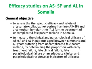 Efficacy studies on AS+SP and AL in
Somalia
General objective
– to assess the therapeutic efficacy and safety of
artesunate+sulfadoxine/ pyrimethamine (AS+SP) and
artemether- lumefantrine (AL) for the treatment of
uncomplicated falciparum malaria in Somalia.
– to measure the clinical and parasitological efficacy of
AS+SP and AL in patients aged between 6 months and
60 years suffering from uncomplicated falciparum
malaria, by determining the proportion with early
treatment failure, late clinical failure, late
parasitological failure or an adequate clinical and
parasitological response as indicators of efficacy;
 