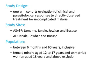Study Design:
– one arm cohorts evaluation of clinical and
parasitological responses to directly observed
treatment for uncomplicated malaria.
Study Sites:
– AS+SP: Jamame, Janale, Jowhar and Bosaso
– AL: Janale, Jowhar and Bosaso
Population:
– between 6 months and 60 years, inclusive,
– female minors aged 12 to 17 years and unmarried
women aged 18 years and above exclude
 