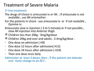 Treatment of Severe Malaria
2nd
line treatment
The drugs of choice is artesunate Iv or IM ; if artesunate is not
avalaible , use IM artemether .
For the patients in shock : use artesunate Iv or if not avalaible ,
Quinine Iv.
Artesunate slow Iv injection ( 3 to 5 minute) or if not possible ,
slow IM injection into Anterior thigh.
 Children less than 20kg : 3mg/kg/dose
 Children 20kg and over and adults : 2.4mg/kg/dose .
- One dose on admission ( H0)
- One dose 12 hours after admission( H12)
- One dose 24 hours after admission ( H24)
- Then one dose once daily
Administer at least 3 doses ,then , if the patient can tolerate
oral route change to an ACT .
 
