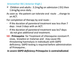 Artemether IM ( Anterior thigh )
 Children and adults : 3.2mg/kg on admission ( D1) then
1.6mg/kg once daily .
As soon as the patient can tolerate oral route , change to
an ACT.
For completion of therapy by oral route :
- If the duration of parenteral treatment was less than 7
days : treat 3 days with an ACT.
- If the duration of parenteral treatment was les7 days:
do not give additional oral treatment.
NB : Primaquine for Treatment of chloroquine-resistant P.
vivax, knowlesi or malariae and may cause life
threatening haemolysis in individuals with G6PD
deficiency. G6PD testing is required before administration
of Primaquine..
In severe G6PD deficiency Primaquine is contraindicated.
 