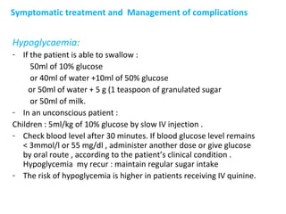 Symptomatic treatment and Management of complications
Hypoglycaemia:
- If the patient is able to swallow :
50ml of 10% glucose
or 40ml of water +10ml of 50% glucose
or 50ml of water + 5 g (1 teaspoon of granulated sugar
or 50ml of milk.
- In an unconscious patient :
Children : 5ml/kg of 10% glucose by slow IV injection .
- Check blood level after 30 minutes. If blood glucose level remains
< 3mmol/l or 55 mg/dl , administer another dose or give glucose
by oral route , according to the patient’s clinical condition .
Hypoglycemia my recur : maintain regular sugar intake
- The risk of hypoglycemia is higher in patients receiving IV quinine.
 