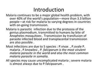 Introduction
Malaria continues to be a major global health problem, with
over 40% of the world’s population—more than 3.3 billion
people—at risk for malaria to varying degrees in countries
with on-going transmission.
Malaria is parasitic infection due to the protozoa of the
genius plasmodium, transmitted to humans by bite of
Anopheles mosquitoes . Transmission by transfusion of
parasite infected blood and transplacental transmission
are also possible .
Most infections are due to 5 species : P.vivax , P.ovale P.
malaria , P.knowlesi , P. falciparum is the most virulent
malaria parasite in the world and also the most common
malaria parasite in somalia.
All species may cause uncomplicated malaria ; severe malaria
is almost always due to P.falcipaarum .
 