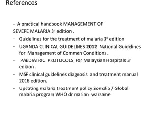 References
- A practical handbook MANAGEMENT OF
SEVERE MALARIA 3rd
edition .
- Guidelines for the treatment of malaria 3rd
edition
- UGANDA CLINICAL GUIDELINES 2012 National Guidelines
for Management of Common Conditions .
- PAEDIATRIC PROTOCOLS For Malaysian Hospitals 3rd
edition .
- MSF clinical guidelines diagnosis and treatment manual
2016 edition.
- Updating malaria treatment policy Somalia / Global
malaria program WHO dr marian warsame
 