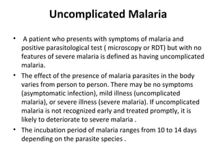 Uncomplicated Malaria
• A patient who presents with symptoms of malaria and
positive parasitological test ( microscopy or RDT) but with no
features of severe malaria is defined as having uncomplicated
malaria.
• The effect of the presence of malaria parasites in the body
varies from person to person. There may be no symptoms
(asymptomatic infection), mild illness (uncomplicated
malaria), or severe illness (severe malaria). If uncomplicated
malaria is not recognized early and treated promptly, it is
likely to deteriorate to severe malaria .
• The incubation period of malaria ranges from 10 to 14 days
depending on the parasite species .
 