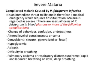Severe Malaria
Complicated malaria Caused by P. falciparum infection
It is an immediate threat to life and is therefore a medical
emergency which requires hospitalization. Malaria is
regarded as severe if there are asexual forms of P.
falciparum in blood plus one or more of the following
complications:
- Change of behaviour, confusion, or drowsiness
- Altered level of consciousness or coma
- Convulsions ( siezure , generalized or focal )
- Hypoglycemia
- Acidosis
- Difficulty in breathing
- Pulmonary oedema or respiratory distress syndrome ( rapid
and laboured breathing or slow , deep breathing.
 