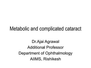 Metabolic and complicated cataract
Dr.Ajai Agrawal
Additional Professor
Department of Ophthalmology
AIIMS, Rishikesh
 