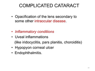 COMPLICATED CATARACT
• Opacification of the lens secondary to
some other intraocular disease.
• Inflammatory conditions
• Uveal inflammations
(like iridocyclitis, pars planitis, choroiditis)
• Hypopyon corneal ulcer
• Endophthalmitis.
14
 