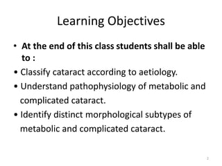 Learning Objectives
• At the end of this class students shall be able
to :
• Classify cataract according to aetiology.
• Understand pathophysiology of metabolic and
complicated cataract.
• Identify distinct morphological subtypes of
metabolic and complicated cataract.
2
 