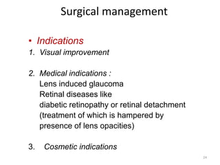 Surgical management
• Indications
1. Visual improvement
2. Medical indications :
Lens induced glaucoma
Retinal diseases like
diabetic retinopathy or retinal detachment
(treatment of which is hampered by
presence of lens opacities)
3. Cosmetic indications
24
 