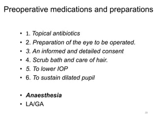 Preoperative medications and preparations
• 1. Topical antibiotics
• 2. Preparation of the eye to be operated.
• 3. An informed and detailed consent
• 4. Scrub bath and care of hair.
• 5. To lower IOP
• 6. To sustain dilated pupil
• Anaesthesia
• LA/GA
28
 