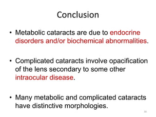 Conclusion
• Metabolic cataracts are due to endocrine
disorders and/or biochemical abnormalities.
• Complicated cataracts involve opacification
of the lens secondary to some other
intraocular disease.
• Many metabolic and complicated cataracts
have distinctive morphologies.
30
 